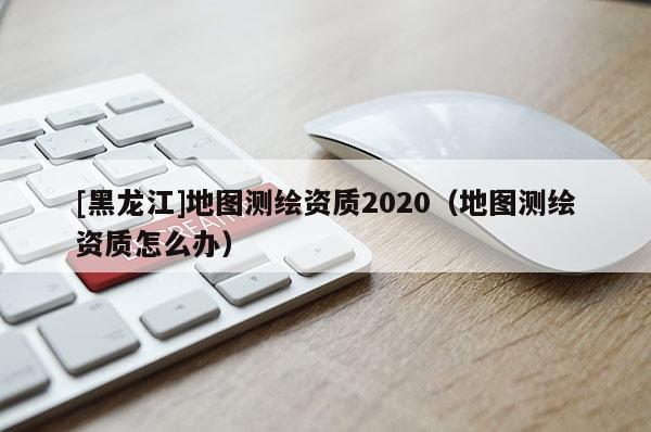 [黑龍江]地圖測繪資質(zhì)2020（地圖測繪資質(zhì)怎么辦）