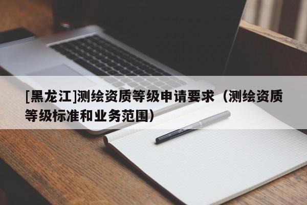 [黑龍江]測繪資質(zhì)等級申請要求（測繪資質(zhì)等級標(biāo)準(zhǔn)和業(yè)務(wù)范圍）
