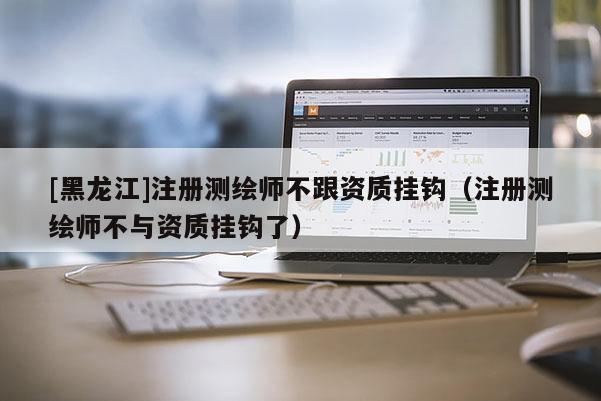 [黑龍江]注冊測繪師不跟資質(zhì)掛鉤（注冊測繪師不與資質(zhì)掛鉤了）