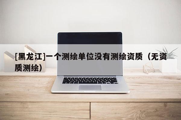 [黑龍江]一個測繪單位沒有測繪資質(zhì)（無資質(zhì)測繪）