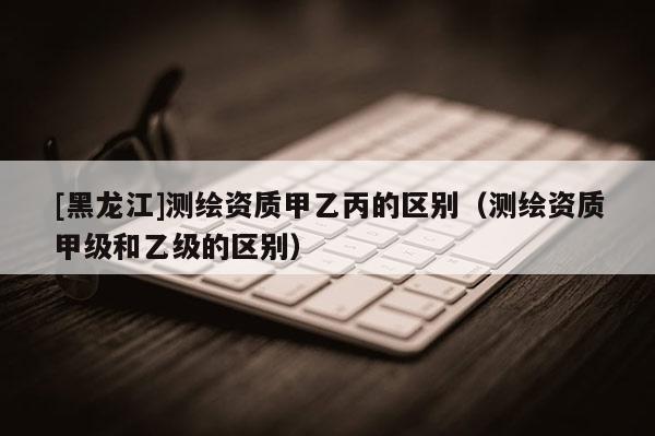 [黑龍江]測繪資質(zhì)甲乙丙的區(qū)別（測繪資質(zhì)甲級和乙級的區(qū)別）