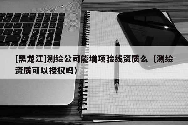 [黑龍江]測繪公司能增項驗線資質(zhì)么（測繪資質(zhì)可以授權(quán)嗎）