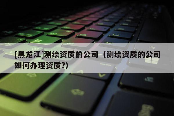 [黑龍江]測繪資質(zhì)的公司（測繪資質(zhì)的公司如何辦理資質(zhì)?）