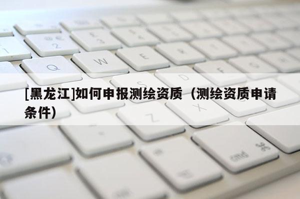[黑龍江]如何申報測繪資質(zhì)（測繪資質(zhì)申請條件）