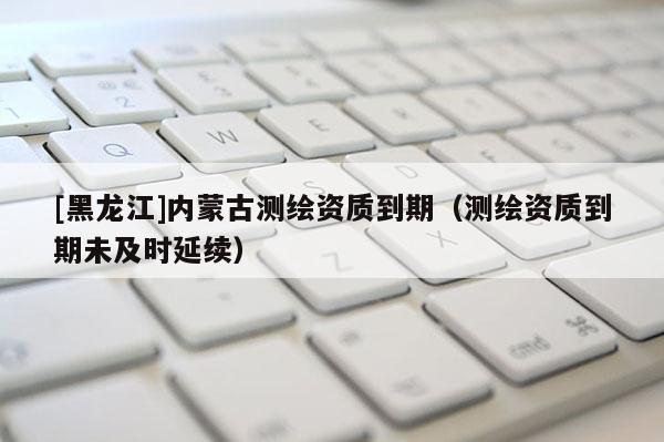 [黑龍江]內(nèi)蒙古測繪資質(zhì)到期（測繪資質(zhì)到期未及時延續(xù)）