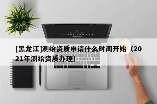 [黑龍江]測繪資質(zhì)申請什么時間開始（2021年測繪資質(zhì)辦理）