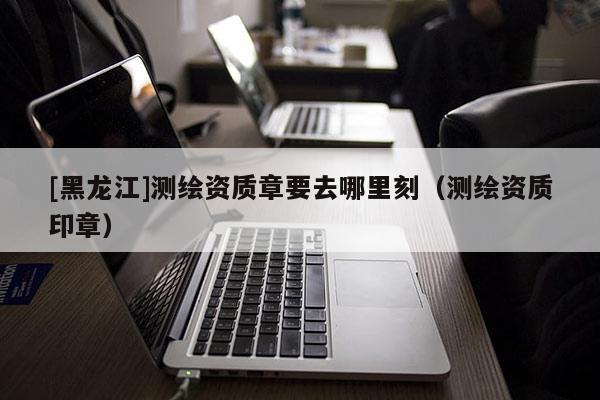 [黑龍江]測繪資質(zhì)章要去哪里刻（測繪資質(zhì)印章）