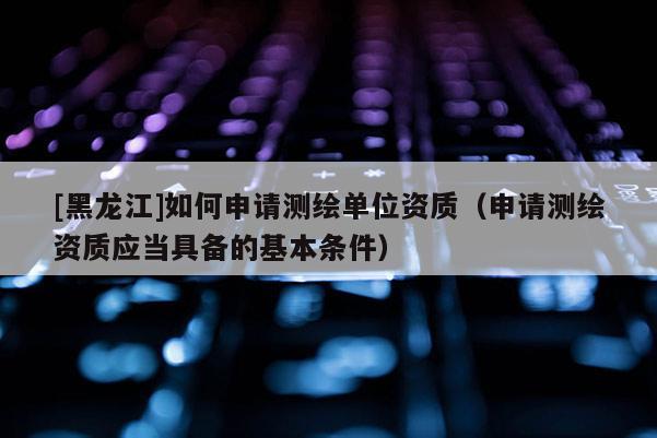 [黑龍江]如何申請測繪單位資質(zhì)（申請測繪資質(zhì)應(yīng)當具備的基本條件）