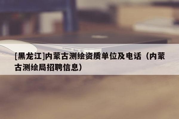 [黑龍江]內(nèi)蒙古測繪資質(zhì)單位及電話（內(nèi)蒙古測繪局招聘信息）