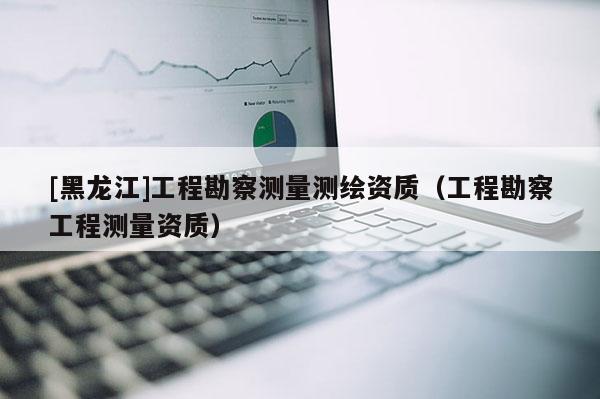 [黑龍江]工程勘察測量測繪資質(zhì)（工程勘察工程測量資質(zhì)）