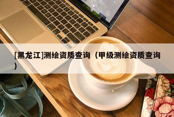 [黑龍江]測繪資質(zhì)查詢（甲級測繪資質(zhì)查詢）