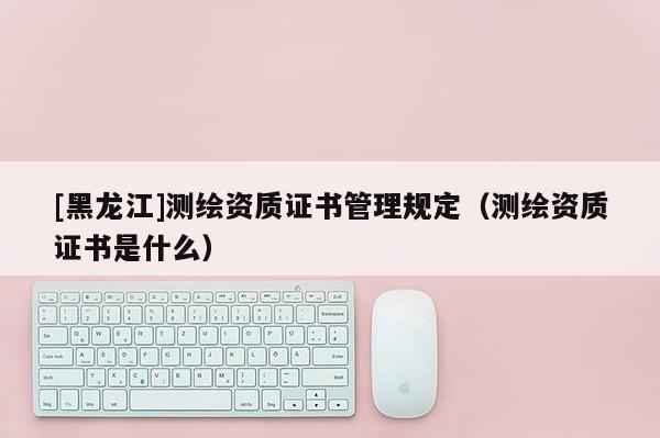 [黑龍江]測繪資質(zhì)證書管理規(guī)定（測繪資質(zhì)證書是什么）