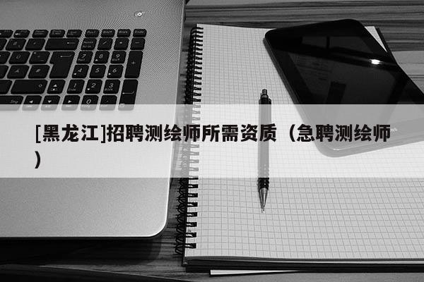 [黑龍江]招聘測繪師所需資質(zhì)（急聘測繪師）
