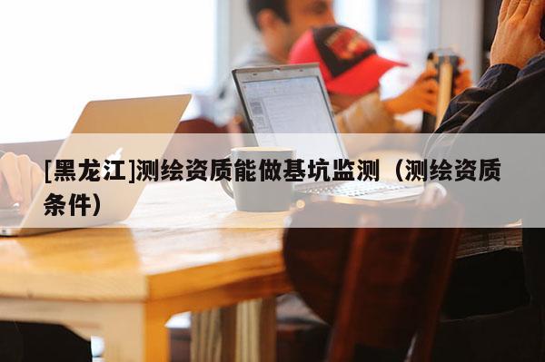 [黑龍江]測繪資質(zhì)能做基坑監(jiān)測（測繪資質(zhì)條件）