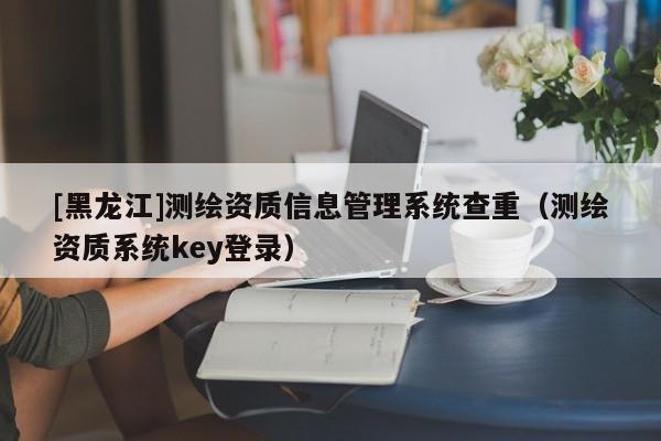 [黑龍江]測繪資質(zhì)信息管理系統(tǒng)查重（測繪資質(zhì)系統(tǒng)key登錄）