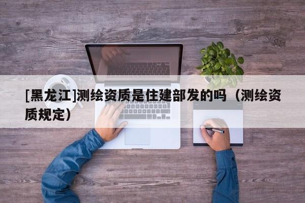 [黑龍江]測繪資質(zhì)是住建部發(fā)的嗎（測繪資質(zhì)規(guī)定）