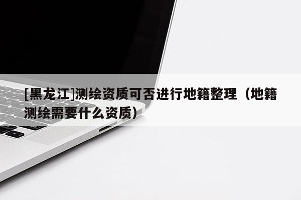 [黑龍江]測繪資質(zhì)可否進行地籍整理（地籍測繪需要什么資質(zhì)）