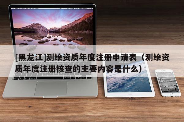 [黑龍江]測繪資質(zhì)年度注冊申請表（測繪資質(zhì)年度注冊核查的主要內(nèi)容是什么）