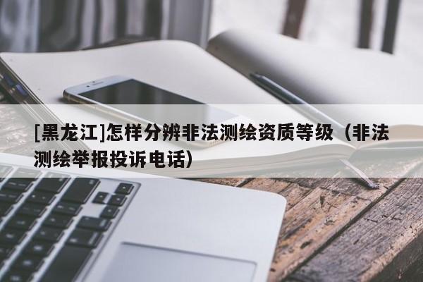 [黑龍江]怎樣分辨非法測繪資質(zhì)等級（非法測繪舉報投訴電話）