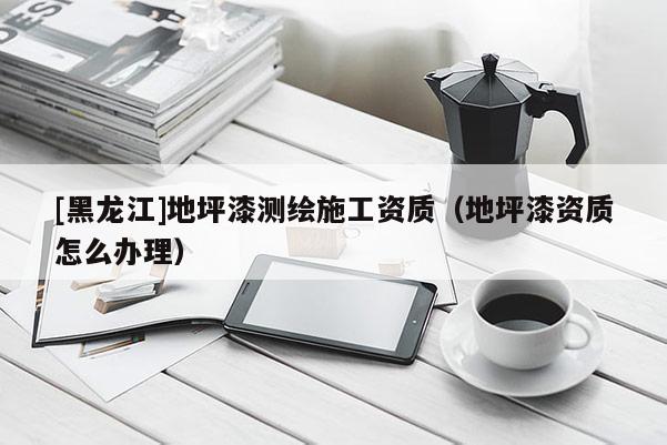 [黑龍江]地坪漆測(cè)繪施工資質(zhì)（地坪漆資質(zhì)怎么辦理）