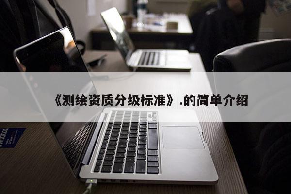 《測(cè)繪資質(zhì)分級(jí)標(biāo)準(zhǔn)》.的簡(jiǎn)單介紹
