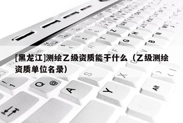 [黑龍江]測繪乙級資質(zhì)能干什么（乙級測繪資質(zhì)單位名錄）