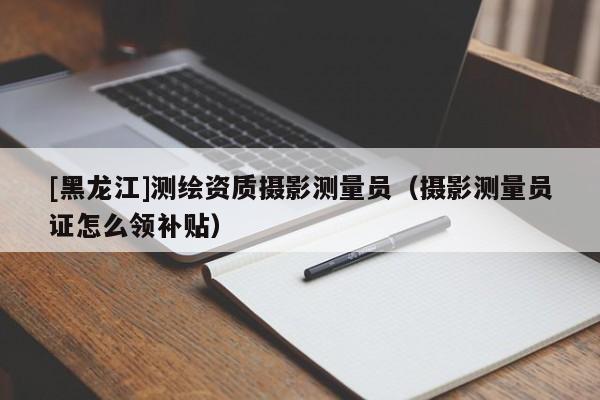 [黑龍江]測繪資質(zhì)攝影測量員（攝影測量員證怎么領(lǐng)補(bǔ)貼）