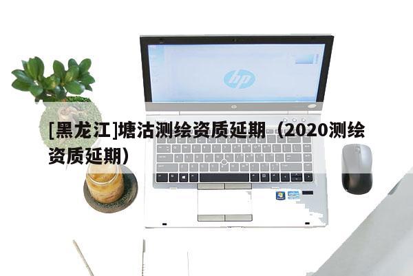 [黑龍江]塘沽測繪資質(zhì)延期（2020測繪資質(zhì)延期）