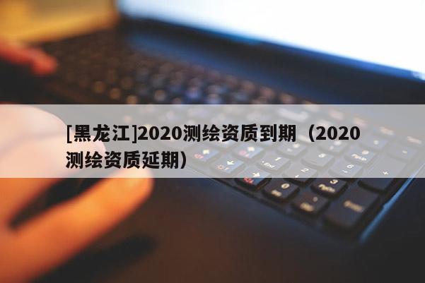 [黑龍江]2020測繪資質(zhì)到期（2020測繪資質(zhì)延期）