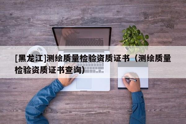 [黑龍江]測繪質(zhì)量檢驗資質(zhì)證書（測繪質(zhì)量檢驗資質(zhì)證書查詢）