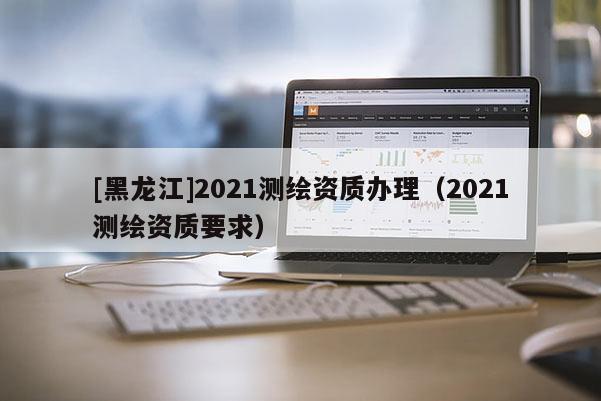 [黑龍江]2021測繪資質(zhì)辦理（2021測繪資質(zhì)要求）