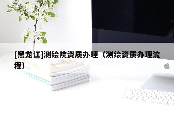 [黑龍江]測繪院資質(zhì)辦理（測繪資質(zhì)辦理流程）