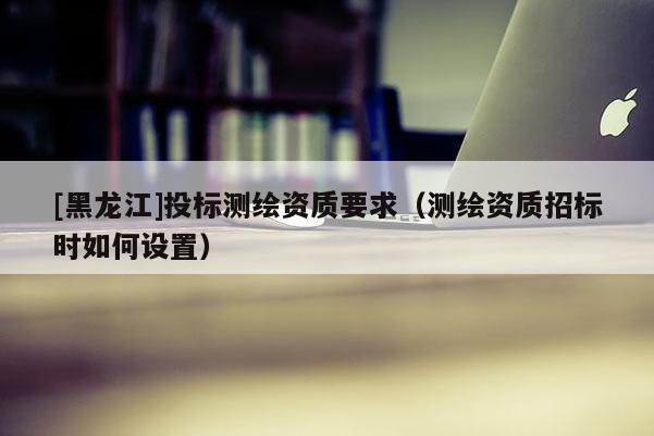 [黑龍江]投標(biāo)測繪資質(zhì)要求（測繪資質(zhì)招標(biāo)時(shí)如何設(shè)置）