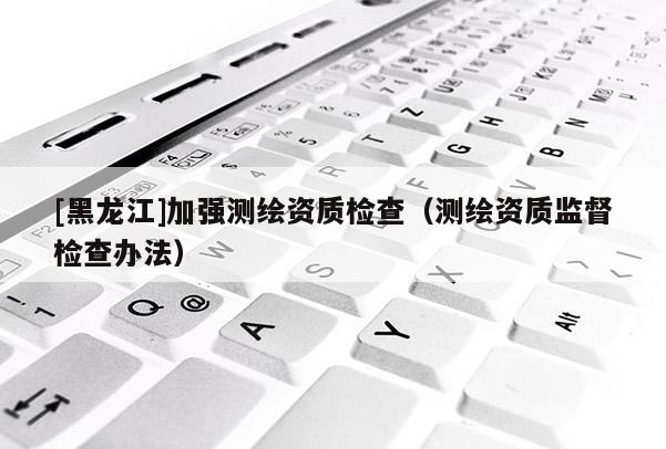 [黑龍江]加強(qiáng)測繪資質(zhì)檢查（測繪資質(zhì)監(jiān)督檢查辦法）