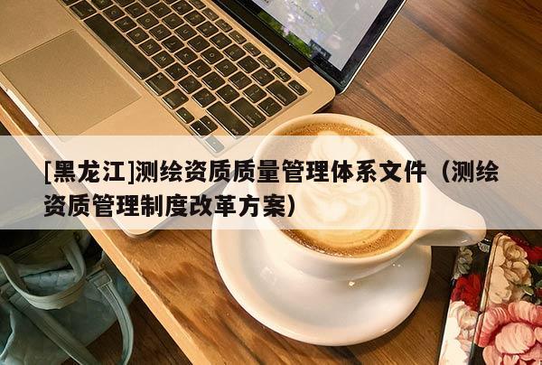 [黑龍江]測繪資質(zhì)質(zhì)量管理體系文件（測繪資質(zhì)管理制度改革方案）