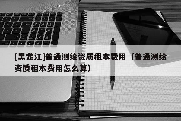 [黑龍江]普通測繪資質(zhì)租本費(fèi)用（普通測繪資質(zhì)租本費(fèi)用怎么算）