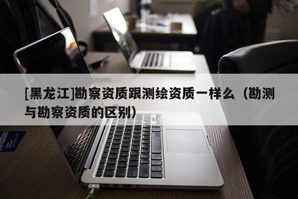[黑龍江]勘察資質(zhì)跟測繪資質(zhì)一樣么（勘測與勘察資質(zhì)的區(qū)別）