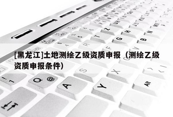 [黑龍江]土地測繪乙級資質(zhì)申報(bào)（測繪乙級資質(zhì)申報(bào)條件）