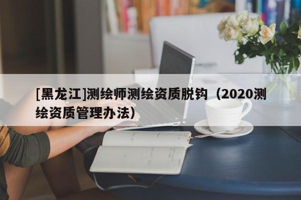 [黑龍江]測繪師測繪資質(zhì)脫鉤（2020測繪資質(zhì)管理辦法）