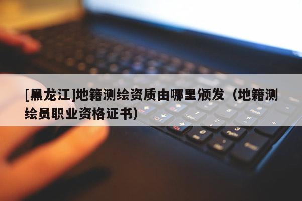 [黑龍江]地籍測繪資質(zhì)由哪里頒發(fā)（地籍測繪員職業(yè)資格證書）