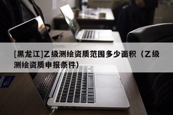 [黑龍江]乙級測繪資質(zhì)范圍多少面積（乙級測繪資質(zhì)申報條件）