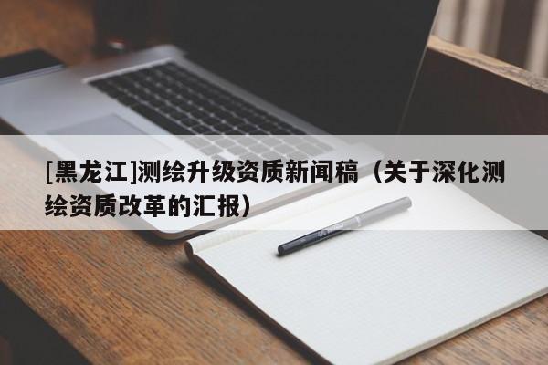 [黑龍江]測繪升級資質(zhì)新聞稿（關(guān)于深化測繪資質(zhì)改革的匯報）