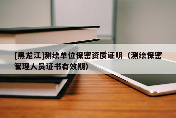 [黑龍江]測繪單位保密資質(zhì)證明（測繪保密管理人員證書有效期）