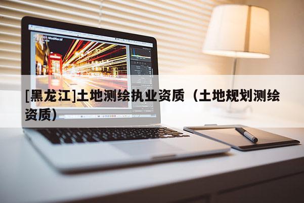 [黑龍江]土地測繪執(zhí)業(yè)資質(zhì)（土地規(guī)劃測繪資質(zhì)）