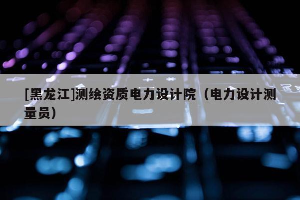 [黑龍江]測繪資質(zhì)電力設(shè)計院（電力設(shè)計測量員）