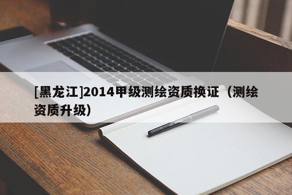 [黑龍江]2014甲級測繪資質(zhì)換證（測繪資質(zhì)升級）