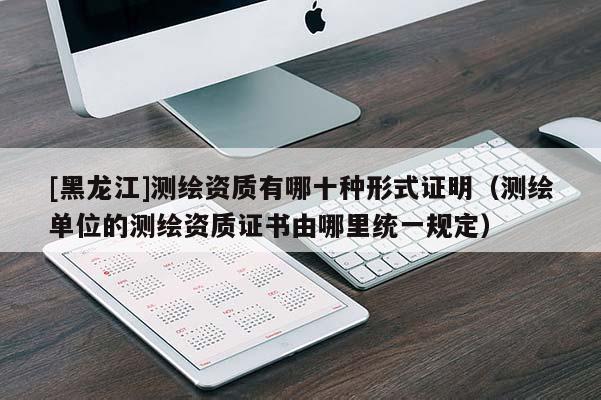 [黑龍江]測繪資質(zhì)有哪十種形式證明（測繪單位的測繪資質(zhì)證書由哪里統(tǒng)一規(guī)定）