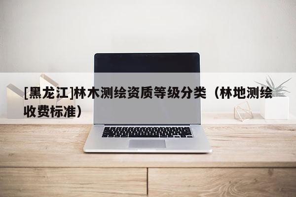 [黑龍江]林木測繪資質(zhì)等級分類（林地測繪收費標準）