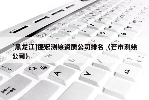 [黑龍江]德宏測繪資質(zhì)公司排名（芒市測繪公司）
