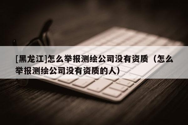 [黑龍江]怎么舉報測繪公司沒有資質(zhì)（怎么舉報測繪公司沒有資質(zhì)的人）